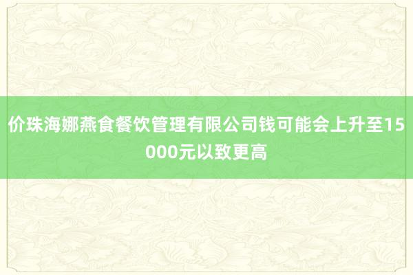 价珠海娜燕食餐饮管理有限公司钱可能会上升至15000元以致更高